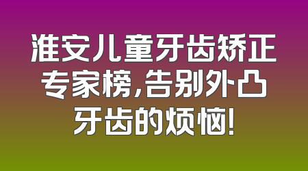 淮安儿童牙齿矫正专家榜，告别外凸牙齿的烦恼！