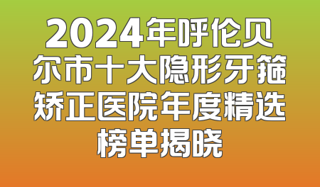 2024年呼伦贝尔市十大隐形牙箍矫正医院年度精选榜单揭晓