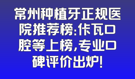 常州种植牙正规医院推荐榜：佧瓦口腔等上榜，专业口碑评价出炉！