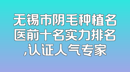 无锡市阴毛种植名医前十名实力排名，认证人气专家