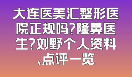 大连医美汇整形医院正规吗？隆鼻医生？刘野个人资料、点评一览