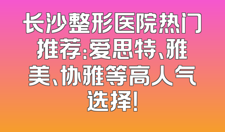 长沙整形医院热门推荐：爱思特、雅美、协雅等高人气选择！