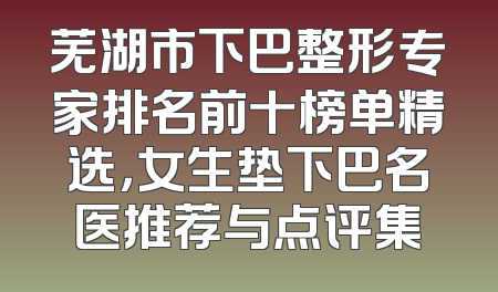 芜湖市下巴整形专家排名前十榜单精选，女生垫下巴名医推荐与点评集