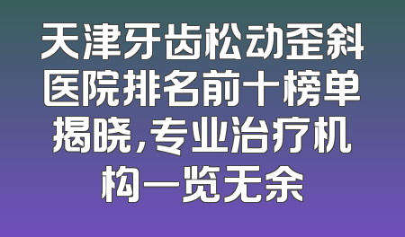 天津牙齿松动歪斜医院排名前十榜单揭晓，专业治疗机构一览无余