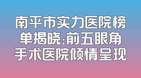 南平市实力医院榜单揭晓：前五眼角手术医院倾情呈现