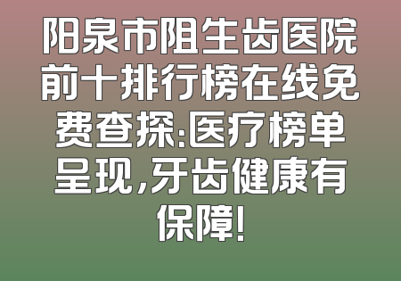 阳泉市阻生齿医院前十排行榜在线免费查探：医疗榜单呈现，牙齿健康有保障！
