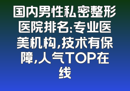 国内男性私密整形医院排名：专业医美机构，技术有保障，人气TOP在线