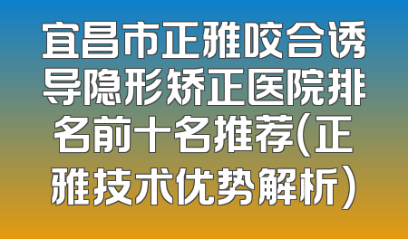 宜昌市正雅咬合诱导隐形矫正医院排名前十名推荐（正雅技术优势解析）
