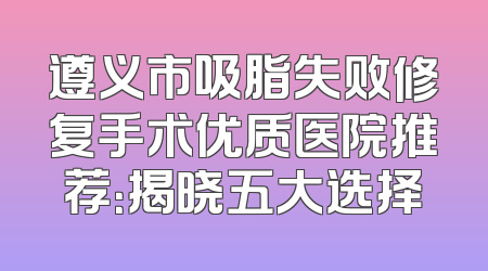 遵义市吸脂失败修复手术优质医院推荐：揭晓五大选择