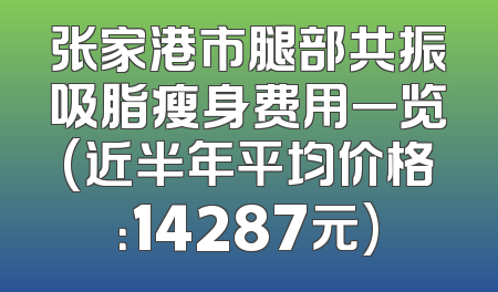 张家港市腿部共振吸脂瘦身费用一览(近半年平均价格：14287元)