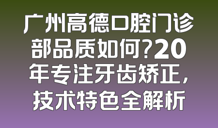 广州高德口腔门诊部品质如何？20年专注牙齿矫正，技术特色全解析