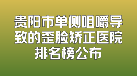 贵阳市单侧咀嚼导致的歪脸矫正医院排名榜公布