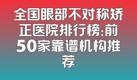 全国眼部不对称矫正医院排行榜：前50家靠谱机构推荐
