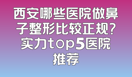西安哪些医院做鼻子整形比较正规？实力top5医院推荐
