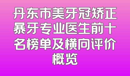 丹东市美牙冠矫正暴牙专业医生前十名榜单及横向评价概览