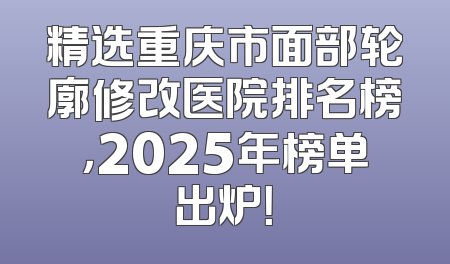 精选重庆市面部轮廓修改医院排名榜，2025年榜单出炉！