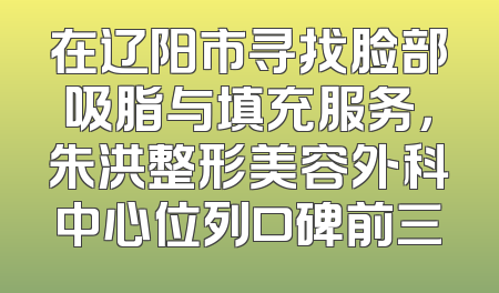在辽阳市寻找脸部吸脂与填充服务，朱洪整形美容外科中心位列口碑前三