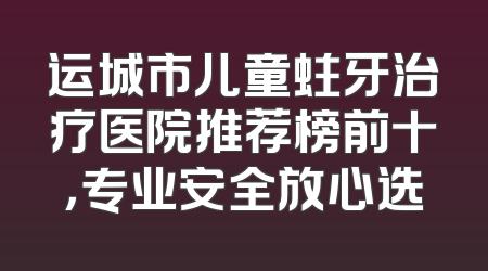 运城市儿童蛀牙治疗医院推荐榜前十，专业安全放心选
