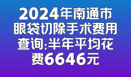 2024年南通市眼袋切除手术费用查询：半年平均花费6646元