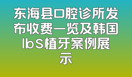 东海县口腔诊所发布收费一览及韩国lbs植牙案例展示