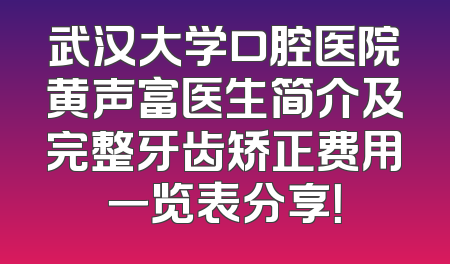 武汉大学口腔医院黄声富医生简介及完整牙齿矫正费用一览表分享！
