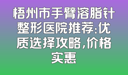 梧州市手臂溶脂针整形医院推荐：优质选择攻略，价格实惠