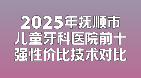 2025年抚顺市儿童牙科医院前十强性价比技术对比