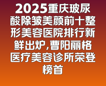 2025重庆玻尿酸除皱美颜前十整形美容医院排行新鲜出炉，曹阳丽格医疗美容诊所荣登榜首