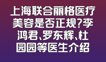上海联合丽格医疗美容是否正规？李鸿君、罗东辉、杜园园等医生介绍