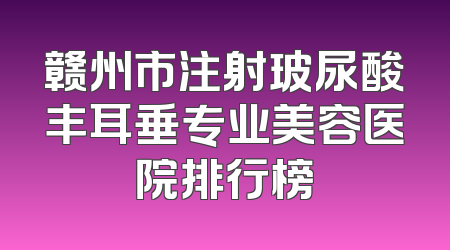 赣州市注射玻尿酸丰耳垂专业美容医院排行榜