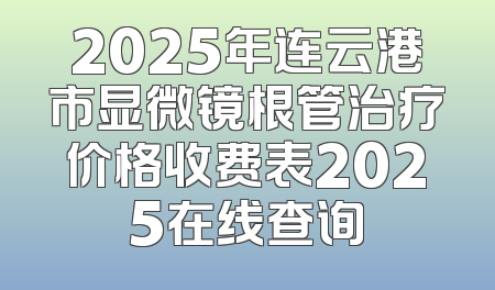 2025年连云港市显微镜根管治疗价格收费表2025在线查询
