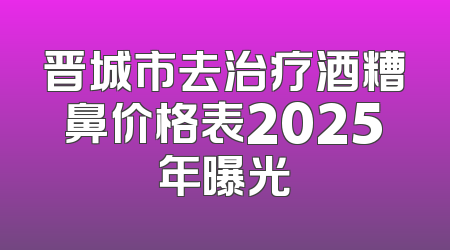 晋城市去治疗酒糟鼻价格表2025年曝光