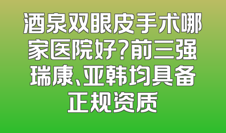 酒泉双眼皮手术哪家医院好？前三强瑞康、亚韩均具备正规资质