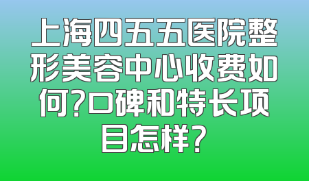 上海四五五医院整形美容中心收费如何？口碑和特长项目怎样？