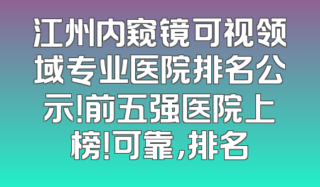 江州内窥镜可视领域专业医院排名公示！前五强医院上榜！可靠，排名