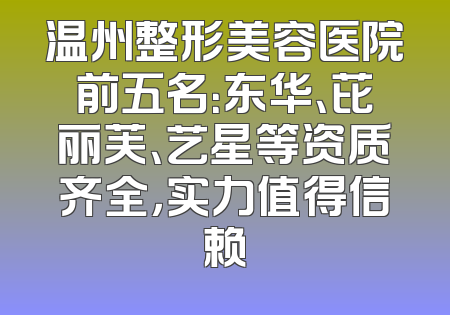 温州整形美容医院前五名：东华、芘丽芙、艺星等资质齐全，实力值得信赖