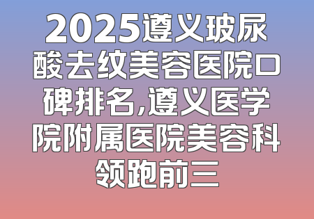 2025遵义玻尿酸去纹美容医院口碑排名，遵义医学院附属医院美容科领跑前三