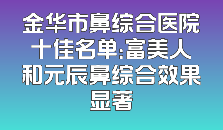 金华市鼻综合医院十佳名单：富美人和元辰鼻综合效果显著