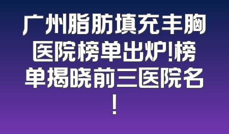 广州脂肪填充丰胸医院榜单出炉！榜单揭晓前三医院名！