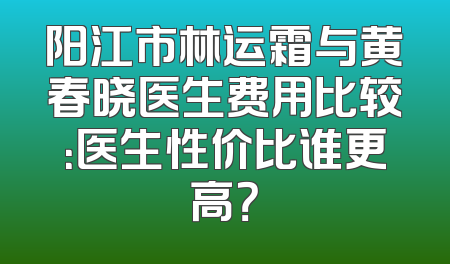 阳江市林运霜与黄春晓医生费用比较：医生性价比谁更高？
