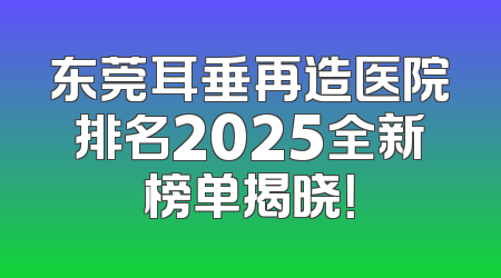 东莞耳垂再造医院排名2025全新榜单揭晓！
