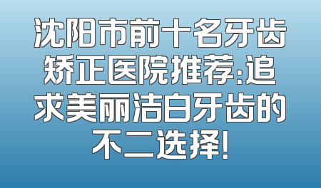 沈阳市前十名牙齿矫正医院推荐：追求美丽洁白牙齿的不二选择！