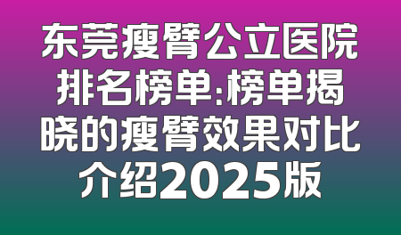 东莞瘦臂公立医院排名榜单：榜单揭晓的瘦臂效果对比介绍2025版