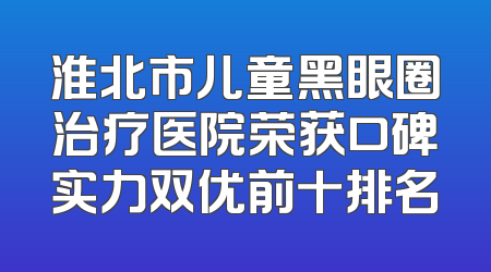 淮北市儿童黑眼圈治疗医院荣获口碑实力双优前十排名