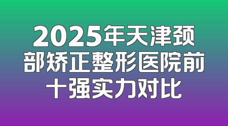 2025年天津颈部矫正整形医院前十强实力对比