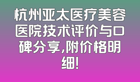杭州亚太医疗美容医院技术评价与口碑分享，附价格明细！