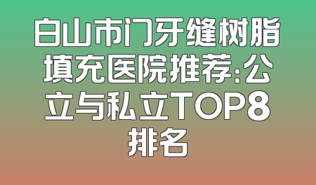 白山市门牙缝树脂填充医院推荐：公立与私立TOP8排名
