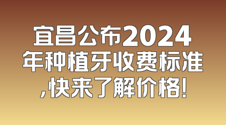 宜昌公布2024年种植牙收费标准，快来了解价格！