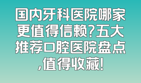 国内牙科医院哪家更值得信赖？五大推荐口腔医院盘点，值得收藏！