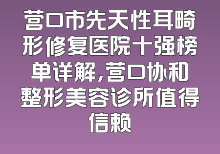 营口市先天性耳畸形修复医院十强榜单详解，营口协和整形美容诊所值得信赖